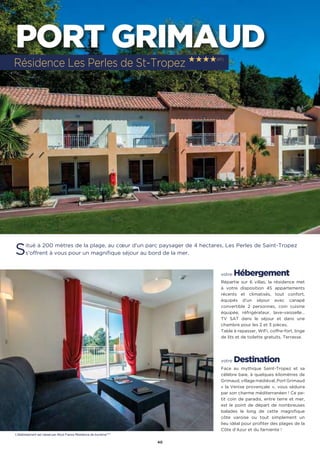 40
PORT GRIMAUD
Situé à 200 mètres de la plage, au cœur d’un parc paysager de 4 hectares, Les Perles de Saint-Tropez
s’offrent à vous pour un magnifique séjour au bord de la mer.
votre Hébergement
Répartie sur 6 villas, la résidence met
à votre disposition 45 appartements
récents et climatisés, tout confort,
équipés d’un séjour avec canapé
convertible 2 personnes, coin cuisine
équipée, réfrigérateur, lave-vaisselle…
TV SAT dans le séjour et dans une
chambre pour les 2 et 3 pièces.
Table à repasser, WiFi, coffre-fort, linge
de lits et de toilette gratuits. Terrasse.
votre Destination
Face au mythique Saint-Tropez et sa
célèbre baie, à quelques kilomètres de
Grimaud, village médiéval, Port Grimaud
« la Venise provençale  »,  vous séduira
par son charme méditerranéen ! Ce pe-
tit coin de paradis, entre terre et mer,
est le point de départ de nombreuses
balades le long de cette magnifique
côte varoise ou tout simplement un
lieu idéal pour profiter des plages de la
Côte d’Azur et du farniente !
Résidence Les Perles de St-Tropez ★★★★(RT)
L’établissement est classé par Atout France Résidence de tourisme****
 