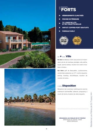 les + de la Ville
En mer les Bateaux Verts (excursions et traver-
sées), jet-ski, ski nautique, plongée, voile, pêche,
kayak, permis bateau, location de voilier et ba-
teau à moteur…
Sur terre golf de Beauvallon, cyclotourisme,
randonnées pédestres ou VTT, centre équestre,
karting, bowling, discothèques, location de
scooter et motos…
à votre Disposition
Réception, bar, ascenseur, parking privé, piscine
extérieure nonchauffée, solarium, ping-pong, 2
courts de tennis, location de vélos (payant).
RésidenceLesPelresdeSt-Tropez★★★★(RT)
41
LES
POINTS
FORTS
HÉBERGEMENTS CLIMATISÉS
PISCINE EXTÉRIEURE
TV, LINGE DE LITS
ET DE TOILETTE INCLUS
WIFI ET COFFRE-FORT GRATUITS
FORMULE FAMILY
ALL IN
GOLD
ALL IN
SILVER
RÉSIDENCE LES PERLES DE ST-TROPEZ
2100 Route du Littoral – D559
83310 GRIMAUD
 