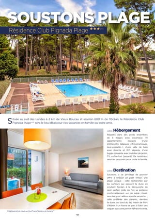 42
SOUSTONS PLAGE
Située au sud des Landes à 2 km de Vieux Boucau et environ 600 m de l’Océan, la Résidence Club
Pignada Plage*** sera le lieu idéal pour vos vacances en famille ou entre amis.
votre Hébergement
Répartis dans des petits ensembles
de 3 étages avec ascenseur, 111
appartements équipés d’une
kitchenette (plaques vitrocéramiques,
lave-vaisselle…), d’une salle de bain
avec douche et WC séparés, d’une
loggia couverte avec mobilier de jardin,
TV, coffre-fort (payant). De nombreux
services proposés pour toute la famille.
votre Destination
Soustons a ce privilège de pouvoir
offrir à chacun un petit trésor, une
plage unique : celle recherchée par
les surfeurs qui passent la dune en
scrutant l’océan à la découverte du
spot parfait, celle où l’on se prélasse
confortablement sur du sable chaud,
sans les gros cailloux sous la serviette…,
celle préférée des parents, derrière
la dune, au bord du lac marin de Port
d’Albret ! Un havre de paix à l’abri des
vagues sous une pinède rafraichîssante.
Résidence Club Pignada Plage ★★★(RT)
L’établissement est classé par Atout France Résidence de tourisme***
 