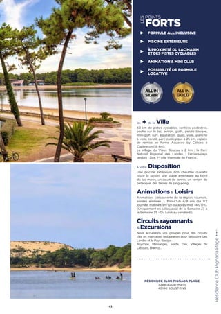 les + de la Ville
50 km de pistes cyclables, sentiers pédestres,
pêche sur le lac, aviron, golfs, pelote basque,
mini-golf, surf, équitation, quad, voile, planche
à voile, canoë, parc zoologique à 25 km, espace
de remise en forme Aquaceo by Caliceo à
Capbreton (18 km).
Le village du Vieux Boucau à 2 km ; le Parc
Naturel Régional des Landes ; l’arrière-pays
landais : Dax, 1re
ville thermale de France…
à votre Disposition
Une piscine extérieure non chauffée ouverte
toute la saison, une plage aménagée au bord
du lac marin, un court de tennis, un terrain de
pétanque, des tables de ping-pong.
Animations Loisirs
Animations (découverte de la région, tournois,
soirées animées…). Mini-Club 4/8 ans (5x 1/2
journée, matinée 9h/12h ou après-midi 14h/17h).
(Uniquement en juillet/août de la Semaine 27 à
la Semaine 35 - Du lundi au vendredi).
Circuits rayonnants
 Excursions
Nous accueillons vos groupes pour des circuits
clés en main avec restauration pour découvrir Les
Landes et le Pays Basque :
Bayonne, Messanges, Sorde, Dax, Villages de
Labourd, Biarritz…
RésidenceClubPignadaPlage★★★(RT)
43
LES
POINTS
FORTS
FORMULE ALL INCLUSIVE
PISCINE EXTÉRIEURE
À PROXIMITÉ DU LAC MARIN
ET DES PISTES CYCLABLES
ANIMATION  MINI CLUB
POSSIBILITÉ DE FORMULE
LOCATIVE
ALL IN
GOLD
ALL IN
SILVER
RÉSIDENCE CLUB PIGNADA PLAGE
Allée du Lac Marin
40140 SOUSTONS
 