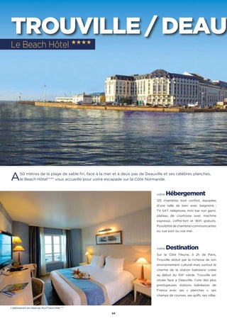 44
TROUVILLE / DEAUV
A50 mètres de la plage de sable fin, face à la mer et à deux pas de Deauville et ses célèbres planches,
le Beach Hôtel**** vous accueille pour votre escapade sur la Côte Normande.
votre Hébergement
125 chambres tout confort, équipées
d’une salle de bain avec baignoire ;
TV SAT, téléphone, mini bar non garni,
plateau de courtoisie avec machine
expresso, coffre-fort et WiFi gratuits.
Possibilité de chambres communicantes
ou vue port ou vue mer.
votre Destination
Sur la Côte Fleurie, à 2h de Paris,
Trouville séduit par la richesse de son
environnement culturel mais surtout le
charme de la station balnéaire créée
au début du XIXe
siècle. Trouville est
située face à Deauville, l’une des plus
prestigieuses stations balnéaires de
France avec ses « planches », ses
champs de courses, ses golfs, ses villas.
Le Beach Hôtel ★★★★
L’établissement est classé par Atout France Hôtel ****
 