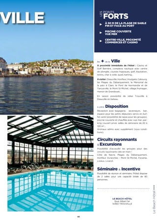 les + de la Ville
À proximité immédiate de l’hôtel : Casino et
Golf Barrière, complexe nautique avec centre
de plongée, courses hippiques, golf, équitation,
tennis, char à voile, quad, karting…
Àvisiter:Deauville,Honfleur,Houlgate,Cabourg,
les Plages du Débarquement, le Mémorial de
la paix à Caen, le Pont de Normandie et de
Tancarville, le Mont St-Michel, village fromager,
manoir de Grandouet…
En saison possibilité de relier Trouville à
Deauville en bateau.
à votre Disposition
Réception avec bagagerie, ascenseurs, bar,
espace pour les petits déjeuners servis en buf-
fet varié (possibilité de repas pour les groupes),
piscine couverte et chauffée avec vue mer, par-
king couvert privé, salles de séminaire de 20 à
120 m2
…
Animaux admis avec supplément (sous condi-
tions).
Circuits rayonnants
 Excursions
Possibilité d’acceuillir les groupes pour des
circuits rayonnants clés en main !
Côte de Nacre, Plages du Débarquement,
Honfleur Avranches - Mont St-Michel, Fecamp,
Lisieux, Livarot.
Séminaire  Incentive
Possibilité de réunion et séminaire, l'hôtel dispose
de 2 salles pour une capacité totale de 80
personnes.
45
UVILLE
LES
POINTS
FORTS
À 50 M DE LA PLAGE DE SABLE
FIN ET FACE AU PORT
PISCINE COUVERTE
VUE MER
CENTRE-VILLE, PROXIMITÉ
COMMERCES ET CASINO
LeBeachHôtel★★★★
LE BEACH HÔTEL
Quai Albert 1er
14360 TROUVILLE
 