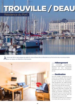 46
Àmoins de 100 m de la plage de sable fin, face à Deauville, la Résidence du Port est le lieu incontournable
pour un séjour en liberté en Normandie.
votre Hébergement
Nos confortables appartements,
pouvant accueillir jusqu’à 7 personnes
disposent de tout l’équipement
nécessaire pour que vous ne manquiez
de rien.
votre Destination
Une fois installés, imprégnez-vous du
charme de la coquette ville normande
et enivrez-vous de tous ses trésors :
son port de pêche, ses majestueuses
villas bourgeoises, ses ruelles étroites,
son marché aux poissons le long des
quais et ses fruits de mer savoureux.
Depuis la résidence il vous sera facile
de rejoindre Deauville et arpenter ses
célèbres « planches » longeant la plage
colorée de parasols multicolores. En
soirée offrez-vous un instant de détente
au Casino, situé à deux pas, dans une
ambiance festive et conviviale.
À Trouville on oublie tout, on respire et
on se laisse aller au gré de ses envies !
Résidence du Port
TROUVILLE / DEAUV
 