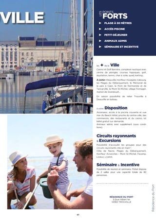 les + de la Ville
Casino et Golf Barrière, complexe nautique avec
centre de plongée, courses hippiques, golf,
équitation, tennis, char à voile, quad, karting…
Àvisiter:Deauville,Honfleur,Houlgate,Cabourg,
les Plages du Débarquement, le Mémorial de
la paix à Caen, le Pont de Normandie et de
Tancarville, le Mont St-Michel, village fromager,
manoir de Grandouet…
En saison possibilité de relier Trouville à
Deauville en bateau.
à votre Disposition
Ascenseur, accès à la piscine couverte et vue
mer du Beach Hôtel, proche du centre-ville, des
commerces, des restaurants et du casino, kit
bébé gratuit sur demande.
Animaux admis avec supplément (sous condi-
tions).
Circuits rayonnants
 Excursions
Possibilité d’acceuillir les groupes pour des
circuits rayonnants clés en main !
Côte de Nacre, Plages du Débarquement,
Honfleur Avranches - Mont St-Michel, Fecamp,
Lisieux, Livarot.
Séminaire  Incentive
Possibilité de réunion et séminaire, l'hôtel dispose
de 2 salles pour une capacité totale de 80
personnes.
47
LES
POINTS
FORTS
PLAGE À 50 MÈTRES
ACCÈS PISCINE
PETIT-DÉJEUNER
ANIMAUX ADMIS
SÉMINAIRE ET INCENTIVE
RésidenceduPort
UVILLE
RÉSIDENCE DU PORT
3 Quai Albert 1er
14360 TROUVILLE
 