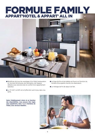 Bénéficiez de tous les avantages d'un hôtel (restauration
en formule All Inclusive, de l’animation, de l’espace
détente avec piscine) avec le confort d'un appartement
spacieux.
La TV SAT, le WiFi et le Coffre-fort sont inclus dans nos
tarifs.
Le linge de lits et de toilette est fourni en fonction du
nombre d’occupants inscrits à la réservation.
Le ménage de fin de séjour est fait.
Selon l'établissement choisi et en fonction
des disponibilités, vous pouvez être logés
sans supplément, dans 1 ou 2 chambres de
l’hôtel, avec services hôteliers.
5
FORMULE FAMILYAPPART’HOTEL  APPART’ ALL IN
 