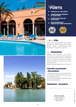 les + de la Ville
Musée d’Arles Antique, Musée de Camargue,
Alyscamps et théâtre antique, Arènes d’Arles,
Marché d’Arles, Saintes-Maries-de-la-Mer,
Musée de Van Gogh, Moulin de Daudet…
à votre Disposition
Réception, Bar, Restaurant « le Forum  »,
parking privé, équipements PMR (logements
et places de parking), animations, golf pitch 
putt 7 trous, piscine extérieure non chauffée,
solarium, ping-pong, 2 courts de tennis, location
de vélos (payant).
Animaux admis gratuitement (sous conditions).
Circuits rayonnants
 Excursions
L’établissement propose des circuits clés en main
avec restauration afin de découvrir la Provence et
ses nombreuses richesses :
Découverte de la Camargue, Saintes-Maries-de-la-
Mer, Arles, Musée d’histoire…
Séminaire  Incentive
51
HôtelL'Olivier★★★★
LES
POINTS
FORTS
FORMULE ALL INCLUSIVE
HÉBERGEMENTS RÉCENTS
ET CLIMATISÉS
ANIMATIONS ADULTES
ET ENFANTS
ESPACE PISCINE ET
INFRASTRUCTURES SPORTIVES
ALL IN
GOLD
ALL IN
SILVER
HÔTEL L'OLIVIER
Le Village Camarguais
Mas de Véran
Quartier de Fourchon
13200 ARLES
 