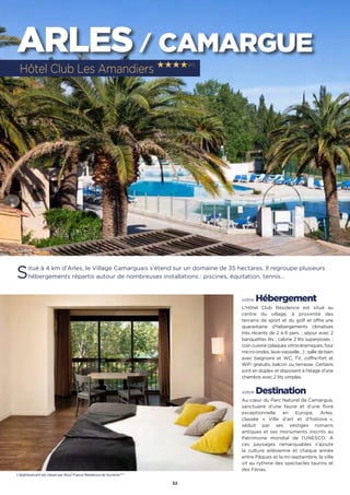 52
ARLES / CAMARGUE
Situé à 4 km d’Arles, le Village Camarguais s’étend sur un domaine de 35 hectares. Il regroupe plusieurs
hébergements répartis autour de nombreuses installations : piscines, équitation, tennis…
votre Hébergement
L’Hôtel Club Résidence est situé au
centre du village, à proximité des
terrains de sport et du golf et offre une
quarantaine d’hébergements climatisés
très récents de 2 à 6 pers. ; séjour avec 2
banquettes lits ; cabine 2 lits superposés ;
coin cuisine (plaques vitrocéramiques, four
micro-ondes, lave-vaisselle…) ; salle de bain
avec baignoire et WC, TV, coffre-fort et
WiFi gratuits, balcon ou terrasse. Certains
sont en duplex et disposent à l’étage d’une
chambre avec 2 lits simples.
votre Destination
Au cœur du Parc Naturel de Camargue,
sanctuaire d’une faune et d’une flore
exceptionnelle en Europe, Arles,
classée « Ville d’art et d’histoire  »,
séduit par ses vestiges romains
antiques et ses monuments inscrits au
Patrimoine mondial de l’UNESCO. À
ces paysages remarquables s’ajoute
la culture arlésienne et chaque année
entre Pâques et la mi-septembre, la ville
vit au rythme des spectacles taurins et
des Férias.
Hôtel Club Les Amandiers ★★★★(RT)
L’établissement est classé par Atout France Résidence de tourisme****
 