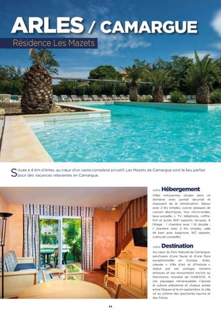 54
ARLES / CAMARGUE
Située à 4 Km d’Arles, au cœur d’un vaste complexe privatif, Les Mazets de Camargue sont le lieu parfait
pour des vacances relaxantes en Camargue.
votre Hébergement
Villas mitoyennes situées dans un
domaine avec portail sécurisé et
disposant de la climatisation. Séjour
avec 2 lits simples, cuisine (plaques de
cuisson électriques, four micro-ondes,
lave-vaisselle…), TV, téléphone, coffre-
fort et accès WiFi payants, terrasse. À
l’étage : 1 chambre avec 1 lit double ;
1 chambre avec 2 lits simples, salle
de bain avec baignoire, WC séparés.
(véhicule conseillé).
votre Destination
Au cœur du Parc Naturel de Camargue,
sanctuaire d’une faune et d’une flore
exceptionnelle en Europe, Arles,
classée « Ville d’art et d’histoire  »,
séduit par ses vestiges romains
antiques et ses monuments inscrits au
Patrimoine mondial de l’UNESCO. À
ces paysages remarquables s’ajoute
la culture arlésienne et chaque année
entre Pâques et la mi-septembre, la ville
vit au rythme des spectacles taurins et
des Férias.
Résidence Les Mazets
 