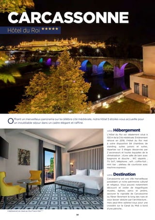 56
CARCASSONNE
Offrant un merveilleux panorama sur la célèbre cité médiévale, notre hôtel 5 étoiles vous accueille pour
un inoubliable séjour dans un cadre élégant et raffiné.
votre Hébergement
L’Hôtel du Roi est idéalement situé à
100 m de la Cité médiévale. Entièrement
rénové en 2018, l’Hôtel du Roi met
à votre disposition 84 chambres de
standing, suites juniors et suites,
réparties sur 3 étages desservies par
2 ascenseurs et toutes équipées de la
climatisation ; d’une salle de bain avec
baignoire et douche ; WC séparés  ;
TV SAT, téléphone ; wifi ; coffre-fort ;
mini bar ; plateau de courtoisie avec
machine expresso.
votre Destination
Carcassonne est une ville merveilleuse
possédant un riche patrimoine culturel
et religieux. Vous pouvez notamment
découvrir et visiter de magnifiques
musées, églises, parcs et jardins,
savourer le vignoble de Carcassonne
ou flâner librement le long des rues et
vous laisser séduire par l’architecture…
mais peut-être opterez-vous pour une
croisière sur le Canal du Midi à bord
d’une péniche…
Hôtel du Roi ★★★★★
L’établissement est classé par Atout France hôtel*****
 