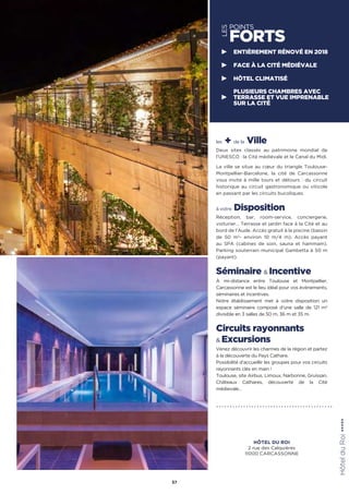 les + de la Ville
Deux sites classés au patrimoine mondial de
l’UNESCO : la Cité médiévale et le Canal du Midi.
La ville se situe au cœur du triangle Toulouse-
Montpellier-Barcelone, la cité de Carcassonne
vous invite à mille tours et détours : du circuit
historique au circuit gastronomique ou viticole
en passant par les circuits bucoliques.
à votre Disposition
Réception, bar, room-service, conciergerie,
voiturier… Terrasse et jardin face à la Cité et au
bord de l’Aude. Accès gratuit à la piscine (bassin
de 50 m2
- environ 10 m/4 m). Accès payant
au SPA (cabines de soin, sauna et hammam).
Parking souterrain municipal Gambetta à 50 m
(payant).
Séminaire  Incentive
À mi-distance entre Toulouse et Montpellier,
Carcassonne est le lieu idéal pour vos évènements,
séminaires et incentives.
Notre établissement met à votre disposition un
espace séminaire composé d’une salle de 121 m2
divisible en 3 salles de 50 m, 36 m et 35 m.
Circuits rayonnants
 Excursions
Venez découvrir les charmes de la région et partez
à la découverte du Pays Cathare.
Possibilité d’accueillir les groupes pour vos circuits
rayonnants clés en main !
Toulouse, site Airbus, Limoux, Narbonne, Gruissan,
Châteaux Cathares, découverte de la Cité
médievale…
57
LES
POINTS
FORTS
ENTIÈREMENT RÉNOVÉ EN 2018
FACE À LA CITÉ MÉDIÉVALE
HÔTEL CLIMATISÉ
PLUSIEURS CHAMBRES AVEC
TERRASSE ET VUE IMPRENABLE
SUR LA CITÉ
HôtelduRoi★★★★★
HÔTEL DU ROI
2 rue des Calquières
11000 CARCASSONNE
 