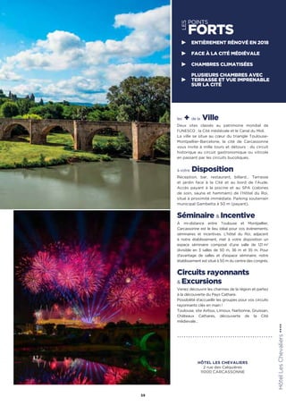 les + de la Ville
Deux sites classés au patrimoine mondial de
l’UNESCO : la Cité médiévale et le Canal du Midi.
La ville se situe au cœur du triangle Toulouse-
Montpellier-Barcelone, la cité de Carcassonne
vous invite à mille tours et détours : du circuit
historique au circuit gastronomique ou viticole
en passant par les circuits bucoliques.
à votre Disposition
Réception, bar, restaurant, billard… Terrasse
et jardin face à la Cité et au bord de l’Aude.
Accès payant à la piscine et au SPA (cabines
de soin, sauna et hammam) de l’Hôtel du Roi,
situé à proximité immédiate. Parking souterrain
municipal Gambetta à 50 m (payant).
Séminaire  Incentive
À mi-distance entre Toulouse et Montpellier,
Carcassonne est le lieu idéal pour vos événements,
séminaires et incentives. L'hôtel du Roi, adjacent
à notre établissement, met à votre disposition un
espace séminaire composé d’une salle de 121 m2
divisible en 3 salles de 50 m, 36 m et 35 m. Pour
d'avantage de salles et d'espace séminaire, notre
établissement est situé à 50 m du centre des congrés.
Circuits rayonnants
 Excursions
Venez découvrir les charmes de la région et partez
à la découverte du Pays Cathare.
Possibilité d’accueillir les groupes pour vos circuits
rayonnants clés en main !
Toulouse, site Airbus, Limoux, Narbonne, Gruissan,
Châteaux Cathares, découverte de la Cité
médievale…
59
LES
POINTS
FORTS
ENTIÈREMENT RÉNOVÉ EN 2018
FACE À LA CITÉ MÉDIÉVALE
CHAMBRES CLIMATISÉES
PLUSIEURS CHAMBRES AVEC
TERRASSE ET VUE IMPRENABLE
SUR LA CITÉ
HôtelLesChevaliers★★★★
HÔTEL LES CHEVALIERS
2 rue des Calquières
11000 CARCASSONNE
 