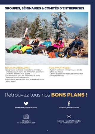 GROUPES, SÉMINAIRES  COMITÉS D’ENTREPRISES
Retrouvez tous nos BONS PLANS !
NOUS ACCUEILLONS :
› Les groupes (autocars, associations, amis) pour
une étape ou un séjour clés en main en respectant
un charte d'accueil et de qualité
› Les entreprises pour des séminaires, réunions,
incentives, comité de direction…
› Les Comités d'entreprises pour un week-end ou un
séjour locatif.
VOS AVANTAGES :
› Avoir un partenaire privilégié à votre écoute
› Offres sur mesure
› Liberté de choix des modes de collaboration
› Tarifs préférentiels.
61
twitter.com/soleilvacances facebook/soleilvacances
E-brochure
sur soleilvacances.com
Inscrivez-vous à la Newsletter
sur soleilvacances.com
 