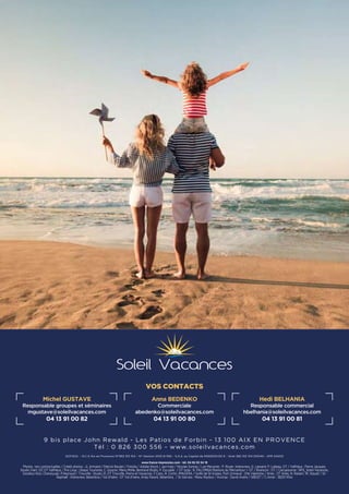 SOFISOL – R.C.S Aix en Provence N°383 312 154 – N° Gestion 2010 B 592 – S.A.S. au Capital de 6592500.00 ¤ - Siret 383 312 154 00040 - APE 6420Z
www.france-impression.com - tél. 04 92 53 34 19
Photos non contractuelles / Crédit photos : JL Armand / Patrick Boulen / Fotolia / Adobe Stock / Javi-Indy / Nicolas Gomez / Les Menuires : P. Royer, Interaview, G. Lansard, P. Lebeau, OT / Valfréjus : Pierre Jacques,
Studio Viart, OZ OT Valfréjus / Pra Loup : Ubaye Tourisme, C. Gouron, Manu Molle, Bertrand Bodin, P. Escudier / OT Isola : R. PALOMBA/Stations du Mercantour + OT / Briancon : OT / Carcassonne : NPS_Soleil Vacances,
Goodluz-foto, Chensiyuan, P.Reynaud / Trouville : Studio 21, OT Trouville, Pierre et Vacances, F.Canu, R. Cortin, IMAGERA / Golfe de St-tropez, Port Grimaud  : Elle Valentine / Arles : OT Arles, N. Robert, W. Staudt / St-
Raphaël : Interaview, Belambra / Val d'Isère : OT Val d'Isère, Andy Parant, Belambra, / St-Gervais : Manu Reyboz / Avoriaz : David Andre / SIBUET / C.Arnal - 38251 N’ko
VOS CONTACTS
Michel GUSTAVE
Responsable groupes et séminaires
mgustave@soleilvacances.com
04 13 91 00 82
Anna BEDENKO
Commerciale
abedenko@soleilvacances.com
04 13 91 00 80
Hedi BELHANIA
Responsable commercial
hbelhania@soleilvacances.com
04 13 91 00 81
9 bis place John Rewald - Les Patios de Forbin - 13 100 AIX EN PROVENCE
Tél : 0 826 300 556 - www.soleilvacances.com
 