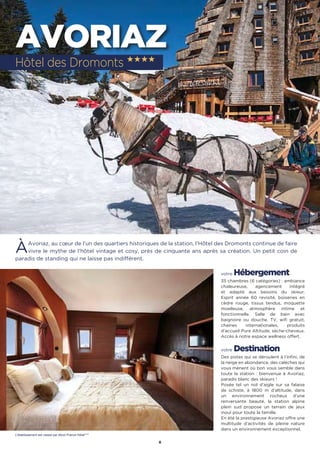 8
AVORIAZ
ÀAvoriaz, au cœur de l'un des quartiers historiques de la station, l'Hôtel des Dromonts continue de faire
vivre le mythe de l'hôtel vintage et cosy, près de cinquante ans après sa création. Un petit coin de
paradis de standing qui ne laisse pas indifférent.
votre Hébergement
35 chambres (6 catégories) : ambiance
chaleureuse, agencement intégré
et adapté aux besoins du skieur.
Esprit année 60 revisité, boiseries en
cèdre rouge, tissus tendus, moquette
moelleuse, atmosphère intime et
fonctionnelle. Salle de bain avec
baignoire ou douche. TV, wifi gratuit,
chaines internationales, produits
d'accueil Pure Altitude, sèche-cheveux.
Accès à notre espace wellness offert.
votre Destination
Des pistes qui se déroulent à l’infini, de
la neige en abondance, des calèches qui
vous mènent où bon vous semble dans
toute la station : bienvenue à Avoriaz,
paradis blanc des skieurs !
Posée tel un nid d’aigle sur sa falaise
de schiste, à 1800 m d’altitude, dans
un environnement rocheux d’une
renversante beauté, la station alpine
plein sud propose un terrain de jeux
inouï pour toute la famille.
En été la prestigieuse Avoriaz offre une
multitude d’activités de pleine nature
dans un environnement exceptionnel.
Hôtel des Dromonts ★★★★
L’établissement est classé par Atout France Hôtel****
 