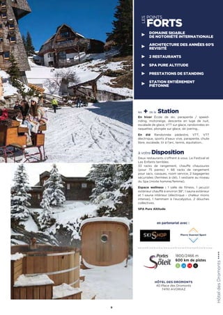 les + de la Station
En hiver École de ski, parapente / speed-
riding, motoneige, descente en luge de nuit,
escalade de glace, VTT sur glace, randonnées en
raquettes, plongée sur glace, ski joering…
En été Randonnée pédestre, VTT, VTT
électrique, sports d’eaux vive, parapente, chute
libre, escalade, tir à l’arc, tennis, équitation…
à votre Disposition
Deux restaurants s’offrent à vous. Le Festival et
Les Enfants terribles.
33 racks de rangement, chauffe chaussures
(pour 75 paires) + 66 racks de rangement
pour sacs, casques, room service, 2 bagageries
sécurisées (fermées à clé), 1 vestiaire au niveau
du Spa (mixte homme/femme).
Espace wellness : 1 salle de fitness, 1 jacuzzi
extérieur chauffé à environ 38°, 1 sauna extérieur
et 1 sauna intérieur (électrique - chaleur moins
intense), 1 hammam à l’eucalyptus, 2 douches
collectives.
SPA Pure Altitude.
HÔTEL DES DROMONTS
40 Place des Dromonts
74110 AVORIAZ
HôteldesDromonts★★★★
9
1800/2466 m
600 km de pistes
5 26 14 6
en partenariat avec :
DOMAINE SKIABLE
DE NOTORIÉTÉ INTERNATIONALE
ARCHITECTURE DES ANNÉES 60’S
REVISITÉ
2 RESTAURANTS
SPA PURE ALTITUDE
PRESTATIONS DE STANDING
STATION ENTIÈREMENT
PIÉTONNE
LES
POINTS
FORTS
 
