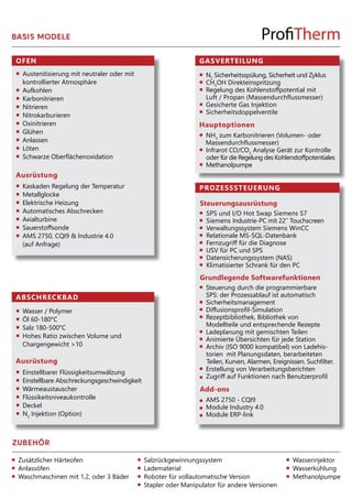 OFEN
Ausrüstung
ABSCHRECKBAD
Ausrüstung
Einstellbarer Flüssigkeitsumwälzung
Einstellbare Abschreckungsgeschwindigkeit
Wärmeaustauscher
Flüssikeitsniveaukontrolle
Deckel
N2
Injektion (Option)
Austenitisierung mit neutraler oder mit
kontrollierter Atmosphäre
Aufkohlen
Karbonitrieren
Nitrieren
Nitrokarburieren
Oxinitrieren
Glühen
Anlassen
Löten
Schwarze Oberflächenoxidation
Wasser / Polymer
Öl 60-180°C
Salz 180-500°C
Hohes Ratio zwischen Volume und
Chargengewicht >10
Kaskaden Regelung der Temperatur
Metallglocke
Elektrische Heizung
Automatisches Abschrecken
Axialturbine
Sauerstoffsonde
AMS 2750, CQI9 & Industrie 4.0
(auf Anfrage)
PROZESSSTEUERUNG
GASVERTEILUNG
Hauptoptionen
N2
Sicherheitsspülung, Sicherheit und Zyklus
CH3
OH Direkteinspritzung
Regelung des Kohlenstoffpotential mit
Luft / Propan (Massendurchflussmesser)
Gesicherte Gas Injektion
Sicherheitsdoppelventile
Steuerungsausrüstung
SPS und I/O Hot Swap Siemens S7
Siemens Industrie-PC mit 22’’ Touchscreen
Verwaltungssystem Siemens WinCC
Relationale MS-SQL-Datenbank
Fernzugriff für die Diagnose
USV für PC und SPS
Datensicherungssystem (NAS)
Klimatisierter Schrank für den PC
Grundlegende Softwarefunktionen
Steuerung durch die programmierbare
SPS: der Prozessablauf ist automatisch
Sicherheitsmanagement
Diffusionsprofil-Simulation
Rezeptbibliothek, Bibliothek von
Modellteile und entsprechende Rezepte
Ladeplanung mit gemischten Teilen
Animierte Übersichten für jede Station
Archiv (ISO 9000 kompatibel) von Ladehis-
torien mit Planungsdaten, berarbeiteten
Teilen, Kurven, Alarmen, Ereignissen. Suchfilter.
Erstellung von Verarbeitungsberichten
Zugriff auf Funktionen nach Benutzerprofil
Add-ons
AMS 2750 - CQI9
Module Industry 4.0
Module ERP-link
NH3
zum Karbonitrieren (Volumen- oder
Massendurchflussmesser)
Infrarot CO/CO2
Analyse Gerät zur Kontrolle
oder für die Regelung des Kohlenstoffpotentiales
Methanolpumpe
BASIS MODELE
ZUBEHÖR
Zusätzlicher Härteofen
Anlassöfen
Waschmaschinen mit 1,2, oder 3 Bäder
Salzrückgewinnungssystem
Ladematerial
Roboter für vollautomatische Version
Stapler oder Manipulator für andere Versionen
Wasserinjektor
Wasserkühlung
Methanolpumpe
 