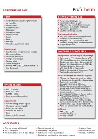 Four
Equipement
BAC DE TREMPE
Equipement
Circulation réglable du liquide
Vitesse de trempe réglable
Echangeur de chaleur
Contrôle des niveaux
Porte
Injection de N2
(option)
Austénitisation avec atmosphère neutre
ou contrôlée
Cémentation
Carbonitruration
Nitruration
Nitrocarburation
Oxynitruration
Recuit
Revenu
Brasage
Oxydation superficielle noire
Eau / Polymère
Huile 60 - 180°C
Sel 180 - 500°C
Ratio volume/charge élevé
Régulation de température en cascade
Cloche métallique
Chauffage électrique
Trempe automatique
Turbine axiale
Sonde à oxygène
Normes AMS 2750, CQI9 & Industrie 4.0
(sur demande)
EQUIPMENTS DE BASE
CONTRÔLE DE PROCESSUS
DISTRIBUTION DE GAZ
Options principales
Purge, sécurité et cycle N2
Injection directe de CH3OH
Régulation du potentiel carbone avec
air/propane (débitmètre massique)
Injection de gaz sécurisée
Doubles vannes de sécurité
Equipement informatique de pilotage
Automate et E/S hot swap Siemens S7
PC industriel Siemens avec écran tactile 22’’
Système de supervision Siemens WinCC
Base de données relationnelle MS-SQL
Accès distant pour diagnostic
UPS pour le PC et l’automate
Système de sauvegarde de données (NAS)
Pupitre climatisé pour le PC
Fonctionnalités de base du logiciel
Pilotage par l’automate programmable :
le déroulement des procédés est automatique
Gestion des sécurités
Simulation du profil de diffusion
Bibliothèque de recettes, bibliothèque de
pièces-type et recettes correspondantes
Planification des charges composées de
pièces panachées
Synoptiques animés pour chaque station
Archive (compatible ISO 9000) des
historiques de charges avec données
de planification, pièces traités, courbes,
alarmes, événements. Filtres de recherche.
Génération de rapports de traitement
Accès aux fonctionnalités par profil utilisateur
Add-ons
AMS 2750 - CQI9
Module Industry 4.0
Module ERP-link
NH3
pour carbonitruration (débitmètre
massique ou volumétrique)
Analyseur CO/CO2 pour contrôle de la
sonde O2 ou régulation potentiel carbone
Pompe à méthanol
ACCESSOIRES
Four de trempe additionnel
Fours de revenu
Machines à laver avec 1, 2 ou 3 bacs
Récupérateur de sel
Matériel de chargement
Robot pour version automatique
Gerbeur ou manipulateur pour autres versions
Injecteur d’eau
Refroidisseur d’eau
Pompe à méthanol
 