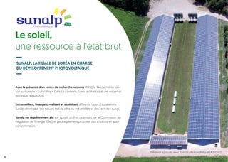 Avec la présence d’un centre de recherche reconnu (INES), la Savoie mérite bien
son surnom de « Sun Valley ». Dans ce contexte, Soréa a développé une expertise
reconnue depuis 2010.
En conseillant, finançant, réalisant et exploitant différents types d’installations,
Sunalp développe des toitures individuelles ou industrielles, et des centrales au sol.
Sunalp est régulièrement élu aux appels d’offres organisés par la Commission de
Régulation de l’Energie (CRE), et peut également proposer des solutions en auto-
consommation.
Le soleil,
une ressource à l’état brut
SUNALP, LA FILIALE DE SORÉA EN CHARGE
DU DÉVELOPPEMENT PHOTOVOLTAÏQUE
Photovoltaïque
10
Bâtiment agricole avec toiture photovoltaïque (4200m2
)
 