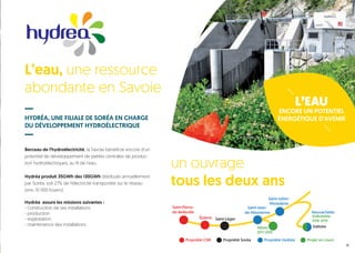 L’EAU
ENCORE UN POTENTIEL
ÉNERGÉTIQUE D’AVENIR
L’eau, une ressource
abondante en Savoie
HYDRÉA, UNE FILIALE DE SORÉA EN CHARGE
DU DÉVELOPPEMENT HYDROÉLECTRIQUE
Berceau de l’hydroélectricité, la Savoie bénéficie encore d’un
potentiel de développement de petites centrales de produc-
tion hydroélectriques, au fil de l’eau.
Hydréa produit 35GWh des 130GWh distribués annuellement
par Soréa, soit 27% de l’électricité transportée sur le réseau
(env. 10 000 foyers).
Hydréa assure les missions suivantes :
- construction de ses installations
- production
- exploitation
- maintenance des installations
Saint-Pierre-
de-Belleville
Saint-LégerÉpierre
Propriété Hydréa Projet en coursPropriété CNR Propriété Soréa
Saint-Jean-
de-Maurienne
Saint-Julien-
Montdenis
Neuvachette
Valloire
Valloirette
2018-2019
Albiez
2017-2018
un ouvrage
tous les deux ans
11
Centrale des Clapeys
 