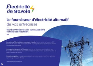 Le marché de l’électricité étant en constante évolution, Soréa a décidé de fonder en 2015
Électricité de Savoie, un fournisseur d’électricité pour les particuliers et les entreprises, présent
sur l’ensemble de la France.
Une expertise du marché de l’électricité apportée par l’investissement de la Soréa dans
l’ensemble de la chaîne de valeur de l’électricité, de l’amont vers l’aval : production, gestion du
réseau, fourniture, et services.
Une offre compétitive : nous proposons les tarifs les moins chers de France*, une tarification
à prix fixe garanti jusqu’à 36 mois.
* www.energie-info.fr (octobre 2016)
Le fournisseur d’électricité alternatif
de vos entreprises
UNE ADAPTATION CONSTANTE AUX CHANGEMENTS
DU MARCHÉ DE L’ÉLECTRICITÉ
12
 