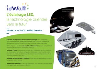 Conscient de l’importance des nouvelles technologies dans la réalisation
d’économies d’énergie, idWatt a été intégré en 2015 au groupe Soréa afin de
proposer des solutions d’éclairage LED aux entreprises et aux collectivités.
IdWatt propose à ses clients des produits LED innovants à des prix compétitifs afin
d’optimiser les économies d’énergie en éclairage.
Le bureau d’étude vous assiste et conseille dans la réalisation de votre projet, afin
de vous proposer la meilleure configuration d’éclairage en optimisant le coût et
le rendement. Des études d’éclairage 3D vous sont également proposées afin de
modéliser l’installation et le rendu.
Le bureau de contrôle basé à Shenzhen (Chine) garantie garantie la performance
et la fiabilité de nos produits.
La plateforme logistique (St Rémy de Maurienne) vous apporte un service rapide
et de qualité pour des livraisons en 24/48h.
ENSEMBLE POUR VOS ÉCONOMIES D’ÉNERGIE
13
L’éclairage LED,
la technologie orientée
vers le futur
Éclairage tremplin à
Saint-Sorlin-d’Arves
Éclairage industriel
à La Mûre
 
