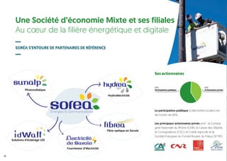 Une Société d’économie Mixte et ses filiales
Au cœur de la filière énergétique et digitale
SORÉA S’ENTOURE DE PARTENAIRES DE RÉFÉRENCE
Ses actionnaires
Des filiales de développement
Solutions d’éclairage LED
Hydroélectricité
Fournisseur d’électricité
Fibre optique en Savoie
Photovoltaïque
14
La participation publique (collectivités locales) est
de l’ordre de 60%.
Les principaux actionnaires privés sont : la Compa-
gnie Nationale du Rhône (CNR), la Caisse des Dépôts
et Consignations (CDC), le Crédit Agricole et la
Société Française du Tunnel Routier du Fréjus (SFTRF).
60%
Participation publique
40%
Actionnaires privés
 