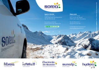 Agence clientèle
29 place du Forum
73300 Saint-Jean-de-Maurienne
Tél. 04 79 64 44 38
Du lundi au vendredi
De 8h à 12h et de 13h30 à 17h
Siège social
6 rue Porte Martel
ZAC du pré de Pâques
73870 Saint-Julien-Montdenis
Tél. 04 79 64 02 11
FAX 04 79 23 44 38
contact@sorea-maurienne.fr
www.sorea-maurienne.fr
www.electricitedesavoie.frwww.fibrea.net www.idwatt.fr www.sunalp.fr
graphismebyguimart.net-Photos:A.Pernet,B.Bouquet,B.Pasdeloup,Soréa.
(Appel gratuit depuis un poste fixe)
 
