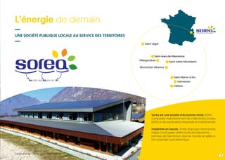L’énergie de demain
UNE SOCIÉTÉ PUBLIQUE LOCALE AU SERVICE DES TERRITOIRES
3
Soréa est une société d’économie mixte (SEM)
composée majoritairement de collectivités locales
(60%) et de partenaires industriels et institutionnels.
Implantée en Savoie, Soréa regroupe d’anciennes
régies municipales d’électricité de Maurienne :
berceau de l’aluminium dans le monde et vallée à
fort potentiel hydroélectrique.
Société des Régies de l’Arc
Saint-Léger
Saint-Jean-de-Maurienne
Villargondran Saint-Julien-Montdenis
Valloire
Valmeinier
Saint-Martin-d’Arc
Montricher-Albanne
Siège social - Saint-Julien-Montdenis
 