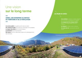 Une vision
sur le long terme
SORÉA, UNE ENTREPRISE AU SERVICE
DU TERRITOIRE ET DE LA POPULATION
LES PLUS DE SORÉA
Un service public de qualité proche de ses clients.
Des solutions locales de production d’énergies renouvelables.
Le respect des droits des consommateurs.
La protection de l’environnement.
Des atouts pour les collectivités locales et le développement
des territoires.
Une ambition : devenir un acteur régional
de la transition énergétique et digitale.
Un engagement de chaque instant :
garantir une disponibilité 24h/24 et
7 jours/7.
Un objectif : mériter votre confiance.
Un mode de vie : vivre proche de nos
clients.
5
Ombrières photovoltaïques de Saint-Julien-Montdenis
 