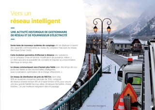 Vers un
réseau intelligent
8
UNE ACTIVITÉ HISTORIQUE DE GESTIONNAIRE
DE RÉSEAU ET DE FOURNISSEUR D’ÉLECTRICITÉ
Soréa teste de nouveaux systèmes de comptage afin de déployer à l’avenir
des capacités communicantes au niveau du compteur mais aussi du réseau
électrique (Smart Grids).
Cette évolution permettra d’effectuer à distance des opérations
sur le compteur (mise en service, modification de puissance, relève…).
Le client aura ainsi la possibilité de connaître et d’ajuster sa consommation
électrique en temps réel.
Le réseau communiquant sera d’autant plus fiable avec des temps de cou-
pures très faibles et des fonctionnalités intelligentes
(auto-cicatrisation, optimisation de la charge, effacement…).
Un réseau de distribution de près de 400 Km, dont déjà,
90% en souterrain (moyenne nationale de 35%), composé
de réseaux à basse tension (BT) et à haute tension (HTA), pour assurer
une plus grande fiabilité face aux aléas climatiques (tempêtes, chutes
d’arbres…) et une meilleure intégration dans le paysage.
7Saint-Julien-Montdenis
 