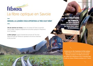La fibre optique en Savoie
DEMAIN, LA LUMIÈRE VOUS APPORTERA LE TRÈS HAUT DÉBIT
Afin de valoriser son réseau, Soréa s’est dotée de Fibréa, (novembre
2012) sa filiale chargée du déploiement de la fibre optique en Maurienne
et en Tarentaise.
La fibre optique, support essentiel des services de Très Haut
Débit est louée par Fibréa aux opérateurs de services nationaux
et de proximité.
En plus de son rôle d’opérateur de fibre optique
noire, Fibréa construit en tant que sous-traitant
d’Axione, le réseau FTTH (fiber to the home)
des vallées de la Maurienne et de la Tarentaise dans
le cadre du réseau d’initiative publique de la Savoie.
8
Soudure de fibre optique
Chantier de pose de
fibre optique à Bessans
LA CRÉATION
DE FIBREA,
UN ENJEU MAJEUR
POUR LE DÉVELOPPEMENT
DU TRÈS-HAUT-DÉBIT
EN MAURIENNE.
 
