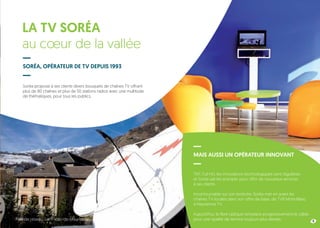 Soréa propose à ses clients divers bouquets de chaînes TV offrant
plus de 80 chaînes et plus de 50 stations radios avec une multitude
de thématiques, pour tous les publics.
TNT, Full HD, les innovations technologiques sont régulières
et Soréa sait les anticiper pour offrir de nouveaux services
à ses clients.
Incontournable sur son territoire, Soréa met en avant les
chaînes TV locales dans son offre de base, de TV8 Mont-Blanc
à Maurienne TV.
Aujourd’hui, la fibre optique remplace progressivement le câble
pour une qualité de service toujours plus élevée.
LA TV SORÉA
au cœur de la vallée
SORÉA, OPÉRATEUR DE TV DEPUIS 1993
MAIS AUSSI UN OPÉRATEUR INNOVANT
9Tête de réseau, Saint-Jean-de-Maurienne
 
