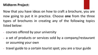 Midterm Project:
Now that you have ideas on how to craft a brochure, you are
now going to put it in practice. Choose one from the three
types of brochures in creating any of the following topics
listed below:
- courses offered by your university
- a set of products or services sold by a company/restaurant
or assuming your own
- travel guide to a certain tourist spot; you are a tour guide
 