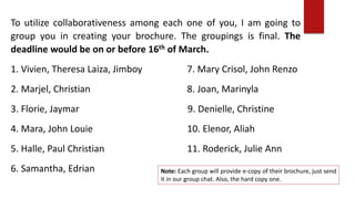 To utilize collaborativeness among each one of you, I am going to
group you in creating your brochure. The groupings is final. The
deadline would be on or before 16th of March.
1. Vivien, Theresa Laiza, Jimboy 7. Mary Crisol, John Renzo
2. Marjel, Christian 8. Joan, Marinyla
3. Florie, Jaymar 9. Denielle, Christine
4. Mara, John Louie 10. Elenor, Aliah
5. Halle, Paul Christian 11. Roderick, Julie Ann
6. Samantha, Edrian Note: Each group will provide e-copy of their brochure, just send
it in our group chat. Also, the hard copy one.
 