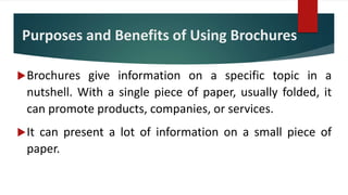 Purposes and Benefits of Using Brochures
Brochures give information on a specific topic in a
nutshell. With a single piece of paper, usually folded, it
can promote products, companies, or services.
It can present a lot of information on a small piece of
paper.
 