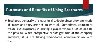 Purposes and Benefits of Using Brochures
 Brochures generally are easy to distribute since they are made
of paper and they are not bulky at all. Sometimes, companies
would put brochures in strategic places where a lot of people
can pass by. When prospective clients get hold of the company
brochure, it is like having one-on-one communication with
them.
 
