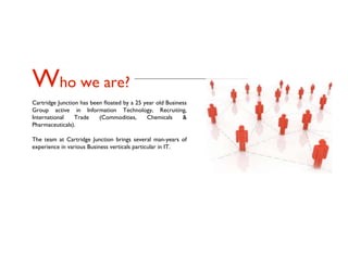Who we are?
Cartridge Junction has been ﬂoated by a 25 year old Business
Group active in Information Technology, Recruiting,
International    Trade    (Commodities,     Chemicals     &
Pharmaceuticals).

The team at Cartridge Junction brings several man-years of
experience in various Business verticals particular in IT.
 