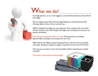 What we do?
Cartridge Junction, as our name suggests, is into the Remanufacture of Laser & Ink
Cartridges.

We can supply almost 95% of all Cartridge Models for all the Brands like HP,
Samsung, Epson, Canon, Xerox, Lexmark, etc.

OEM or Original Cartridges are very expensive. If you compare the cost of the
Printers with the cost of the Original cartridges, the running cost of a printer can
become prohibitive.

The concept of a paperless ofﬁce is a myth. Printing needs are increasing
geometrically and people are printing more and more.

OEM’s follow the Gillette model of keeping Printer costs low and Consumable
costs high. Buying six original cartridges is equivalent to the cost of the Printer.

How can you cut down on cost of consumables without impacting your quality
and yield?

The answer is Remanufactured Cartridges!
 