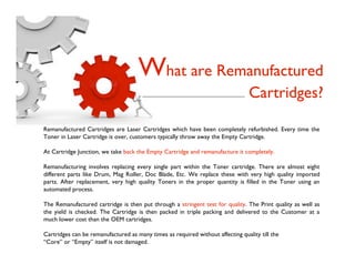 What are Remanufactured
                                                                                 Cartridges?

Remanufactured Cartridges are Laser Cartridges which have been completely refurbished. Every time the
Toner in Laser Cartridge is over, customers typically throw away the Empty Cartridge.

At Cartridge Junction, we take back the Empty Cartridge and remanufacture it completely.

Remanufacturing involves replacing every single part within the Toner cartridge. There are almost eight
different parts like Drum, Mag Roller, Doc Blade, Etc. We replace these with very high quality imported
parts. After replacement, very high quality Toners in the proper quantity is ﬁlled in the Toner using an
automated process.

The Remanufactured cartridge is then put through a stringent test for quality. The Print quality as well as
the yield is checked. The Cartridge is then packed in triple packing and delivered to the Customer at a
much lower cost than the OEM cartridges.

Cartridges can be remanufactured as many times as required without affecting quality till the
“Core” or “Empty” itself is not damaged.
 