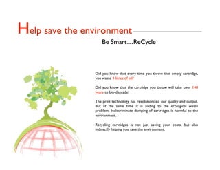 Help save the environment
                     Be Smart…ReCycle



                 Did you know that every time you throw that empty cartridge,
                 you waste 4 litres of oil?

                 Did you know that the cartridge you throw will take over 140
                 years to bio-degrade?

                 The print technology has revolutionized our quality and output.
                 But at the same time it is adding to the ecological waste
                 problem. Indiscriminate dumping of cartridges is harmful to the
                 environment.

                 Recycling cartridges is not just saving your costs, but also
                 indirectly helping you save the environment.
 