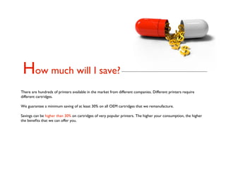 How much will I save?
There are hundreds of printers available in the market from different companies. Different printers require
different cartridges.

We guarantee a minimum saving of at least 30% on all OEM cartridges that we remanufacture.

Savings can be higher than 30% on cartridges of very popular printers. The higher your consumption, the higher
the beneﬁts that we can offer you.
 