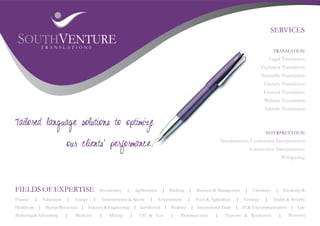 SERVICES
 SOUTHVENTURE TRANSLATIONS
                                                                                                                                               TRANSLATION
                                                                                                                                              Legal Translation
                                                                                                                                        Technical Translation
                                                                                                                                        Scientific Translation
                                                                                                                                         Literary Translation
                                                                                                                                         General Translation
                                                                                                                                         Website Translation
                                                                                                                                         Subtitle Translation

Tailored language solutions to optimize
                                                                                                                                          INTERPRETATION
                                                                                                                   Simultaneous/Conference Interpretation
                          our clients' performance.                                                                               Consecutive Interpretation
                                                                                                                                                         Whispering




FIELDS OF EXPERTISE                          Accountancy   |       Agribusiness    |   Banking   |   Business & Management    |    Chemistry     |       Economy &

Finance   |   Education   |   Energy     |    Entertainment & Sports       |      Environment    |   Food & Agriculture   |   Geology     |     Health & Security
Healthcare | Human Resources | Industry & Engineering | Intellectual | Property | International Trade | IT & Telecommunication | Law
Marketing & Advertising   |   Medicine       |    Mining       |     Oil & Gas         |    Pharmaceutics      |     Tourism & Recreation            |      Websites
 