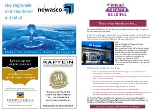 17
That’s what friends are for……
Als je het moeilijk hebt, is het fijn dat je op je vrienden terug kunt vallen. Dat geldt in
het klein, maar ook in het groot.
Er zijn veel veranderingen op komst door de overheveling van taken van de overheid naar
de gemeenten. Ook al dragen de meeste politieke partijen in Heemstede ons theater een
warm hart toe, we moeten alert blijven en ook steun zoeken bij u!
Dus….
Bent u al Vriend van Theater de Luifel?
Dan zijn wij blij met u.
Bent u nog geen Vriend, wilt u dat dan worden?
Misschien kent u mensen in uw omgeving die
Vriend willen worden? Met andere woorden:
wilt u ons helpen onze vriendenkring groter
te maken door anderen te attenderen op
“Vrienden van Theater de Luifel”?
Bij uw bestelling kunt u aangeven dat u Vriend
(€ 20,- per jaar) of Gezinsvriend (€ 35,- per jaar)
wilt worden.
Het heeft zo zijn voordelen om Vriend te zijn:
o Als u zich vóór 18 mei als Vriend inschrijft, dan krijgt u van 28 april tot 18 mei
voorrang bij het bestellen van uw kaarten.
o Als Vriend kunt u 2 kaarten per voorstelling met voorrang bestellen en als Gezinsvriend
zelfs 4 kaarten per voorstelling.
o Dit seizoen is (Gezins)Vriend zijn/worden extra aantrekkelijk, omdat u dan ook met
voorrang meeloot voor de voorstellingen van Youp van ’t Hek en Brigitte Kaandorp!
o We verzorgen een gratis theatermiddag exclusief voor Vrienden.
o U ontvangt onze nieuwsbrief met interviews, foto’s en achtergronden.
o Met ingang van dit jaar kunt u tot 18 mei ook met voorrang kaarten kopen voor de vele
prachtige voorstellingen van Podium Oude Slot, Oude Kerk en Pinksterkerk.
Als Vriend van Theater de Luifel kunt u genieten van aanstormend cabarettalent,
bekende artiesten, kwalitatief hoogwaardige toneelproducties, kindervoorstellingen en
muziek in uw thuistheater de Luifel in Heemstede.
Dank voor uw steun, veel plezier in ons theater!
Uw regionale
dienstverlener
in textiel
Newasco Van Houten
Nijverheidsweg 40
2102 LL Heemstede
T. 023 - 548 30 20
I. www.newasco.nl
Leven op uw
eigen manier
Afscheid nemen
op uw eigen manier
Marry Brokking, Janneke Vreeling, José Loog
Marije Kok, Annemargriet v.d. Kaa, Truus Vlaanderen
B R O K K I N G  B O K S L A G
uitvaartbegeleiding met hart en ziel
brokkingenbokslag.nl – 023 - 531 02 38
EEN BEGRIP IN HEEMSTEDE
EEN BEGRIP IN HEEMSTEDE
KAPTEINLUXE SCHOENEN EN LEDERWAREN
Raadhuisstraat 99
2101 HE Heemstede
Tel. 023-5286745
kapteinschoenen.nl
podologie  steunzolen
 