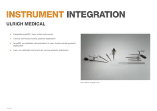 instrument integration
ulrich medical
	

Integrated tangoRS // neon system instruments

	

Cervical and thoraco-lumbar posterior stabilization

	
tangoRS: pre-calibrated instrumentation for open thoraco-lumbar posterior
	stabilization
	

neon: pre-calibrated instruments for cervical posterior stabilization

ulrich medical - tangoRS // neon

11 of 19

 