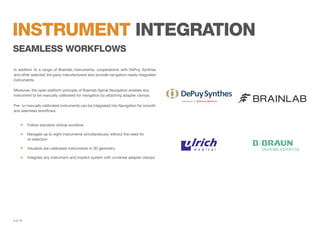 instrument integration
seAmless workflows
In addition to a range of Brainlab instruments, cooperations with DePuy Synthes
and other selected 3rd party manufacturers also provide navigation-ready integrated
instruments.
Moreover, the open platform principle of Brainlab Spinal Navigation enables any
instrument to be manually calibrated for navigation by attaching adapter clamps.
Pre- or manually calibrated instruments can be integrated into Navigation for smooth
and seamless workflows.

	

Follow standard clinical workflow

	
Navigate up to eight instruments simultaneously without the need for
	re-selection
	

Visualize pre-calibrated instruments in 3D geometry

	

Integrate any instrument and implant system with universal adapter clamps

8 of 19

 