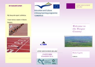 MY FAVOURITE SPORT                                                   CIVIC EDUCATION
                                                                           2011-2012




    My favourite sport: athletics.

    I train twice a week in Vitoria-
    Gasteiz.

                                                                   Welcome to
                                                                   the Basque
                                                                   Country




                                          4. DBH


                                       CIVIC EDUCATION 2011-2012
                                                                   Maite Ugarte
.                                            ANITURRI
                                            INSTITUTUA             4. DBH 2011
 