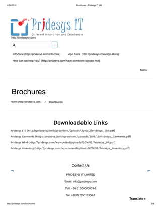 4/24/2018 Brochures | Pridesys IT Ltd
http://pridesys.com/brochures/ 1/4
(http://pridesys.com)
InfoZone (http://pridesys.com/infozone) App Store (http://pridesys.com/app-store)
How can we help you? (http://pridesys.com/have-someone-contact-me)
Menu
Brochures
Home (http://pridesys.com) ⁄ Brochures
Downloadable Links
Pridesys Erp (http://pridesys.com/wp-content/uploads/2016/12/Pridesys_ERP.pdf)
Pridesys Garments (http://pridesys.com/wp-content/uploads/2016/12/Pridesys_Garments.pdf)
Pridesys HRM (http://pridesys.com/wp-content/uploads/2016/12/Pridesys_HR.pdf)
Pridesys Inventory (http://pridesys.com/wp-content/uploads/2016/12/Pridesys_Inventory.pdf)
Contact Us
PRIDESYS IT LIMITED
Email: info@pridesys.com
Call: +88 01550000003-8
Tel: +88 02 55013300-1

Translate »
 