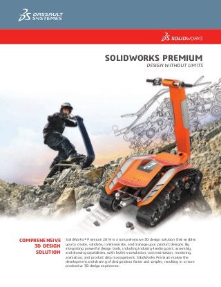 Solidworks premium
Design Without Limits
Comprehensive
3D Design
Solution
SolidWorks® Premium 2014 is a comprehensive 3D design solution that enables
you to create, validate, communicate, and manage your product designs. By
integrating powerful design tools, including industry-leading part, assembly,
and drawing capabilities, with built-in simulation, cost estimation, rendering,
animation, and product data management, SolidWorks Premium makes the
development and sharing of design ideas faster and simpler, resulting in a more
productive 3D design experience.
a1751_DS_Premium_R2.indd 1 8/13/13 1:37 PM
 