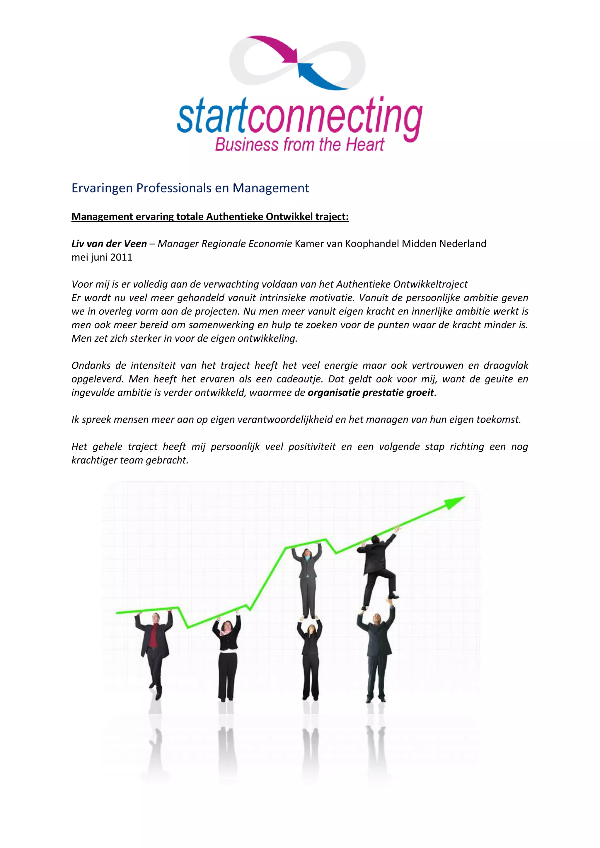 Ervaringen Professionals en Management
Management ervaring totale Authentieke Ontwikkel traject:

Liv van der Veen – Manager Regionale Economie Kamer van Koophandel Midden Nederland
mei juni 2011

Voor mij is er volledig aan de verwachting voldaan van het Authentieke Ontwikkeltraject
Er wordt nu veel meer gehandeld vanuit intrinsieke motivatie. Vanuit de persoonlijke ambitie geven
we in overleg vorm aan de projecten. Nu men meer vanuit eigen kracht en innerlijke ambitie werkt is
men ook meer bereid om samenwerking en hulp te zoeken voor de punten waar de kracht minder is.
Men zet zich sterker in voor de eigen ontwikkeling.

Ondanks de intensiteit van het traject heeft het veel energie maar ook vertrouwen en draagvlak
opgeleverd. Men heeft het ervaren als een cadeautje. Dat geldt ook voor mij, want de geuite en
ingevulde ambitie is verder ontwikkeld, waarmee de organisatie prestatie groeit.

Ik spreek mensen meer aan op eigen verantwoordelijkheid en het managen van hun eigen toekomst.

Het gehele traject heeft mij persoonlijk veel positiviteit en een volgende stap richting een nog
krachtiger team gebracht.
 
