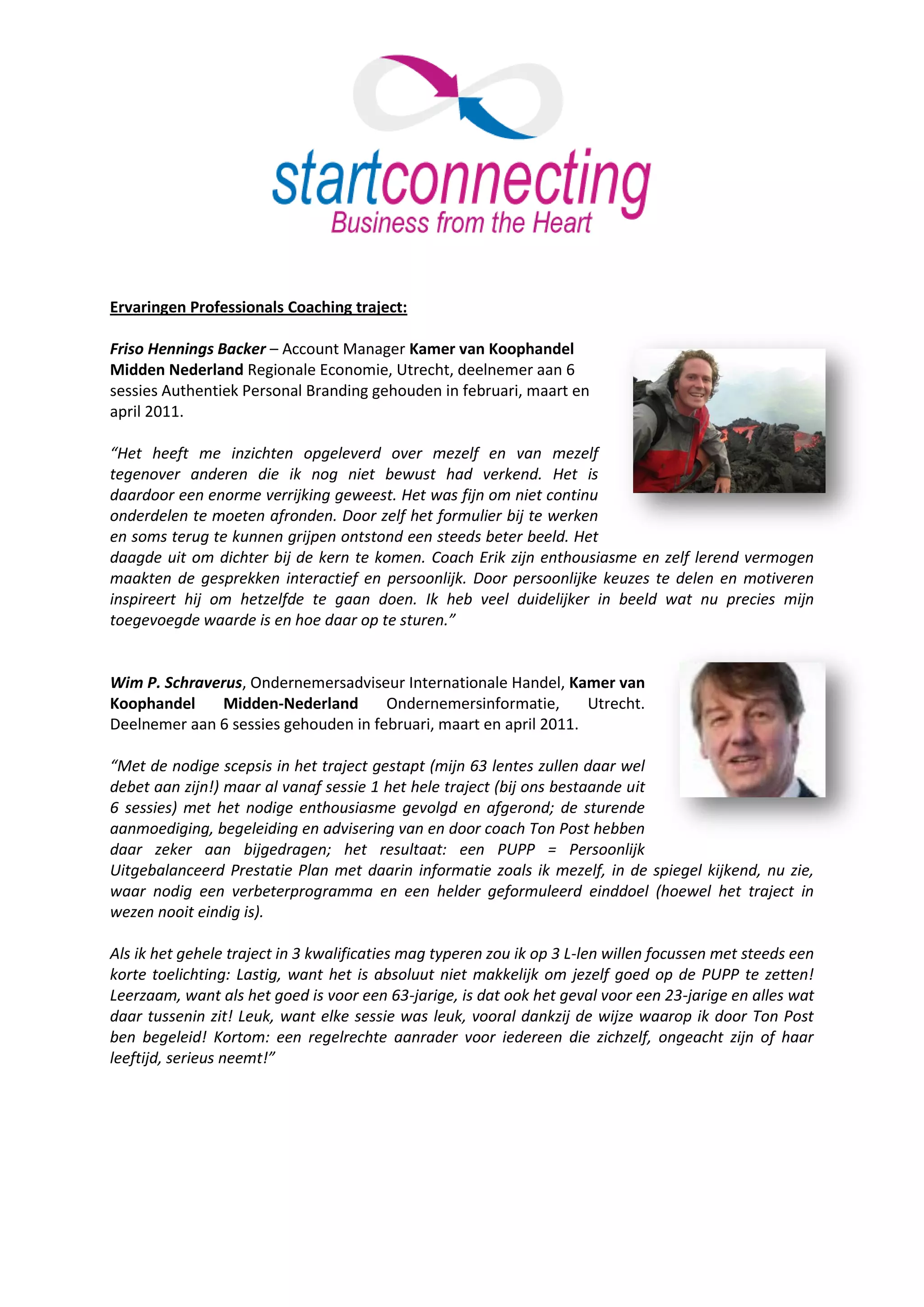 Ervaringen Professionals Coaching traject:

Friso Hennings Backer – Account Manager Kamer van Koophandel
Midden Nederland Regionale Economie, Utrecht, deelnemer aan 6
sessies Authentiek Personal Branding gehouden in februari, maart en
april 2011.

“Het heeft me inzichten opgeleverd over mezelf en van mezelf
tegenover anderen die ik nog niet bewust had verkend. Het is
daardoor een enorme verrijking geweest. Het was fijn om niet continu
onderdelen te moeten afronden. Door zelf het formulier bij te werken
en soms terug te kunnen grijpen ontstond een steeds beter beeld. Het
daagde uit om dichter bij de kern te komen. Coach Erik zijn enthousiasme en zelf lerend vermogen
maakten de gesprekken interactief en persoonlijk. Door persoonlijke keuzes te delen en motiveren
inspireert hij om hetzelfde te gaan doen. Ik heb veel duidelijker in beeld wat nu precies mijn
toegevoegde waarde is en hoe daar op te sturen.”


Wim P. Schraverus, Ondernemersadviseur Internationale Handel, Kamer van
Koophandel     Midden-Nederland       Ondernemersinformatie,       Utrecht.
Deelnemer aan 6 sessies gehouden in februari, maart en april 2011.

“Met de nodige scepsis in het traject gestapt (mijn 63 lentes zullen daar wel
debet aan zijn!) maar al vanaf sessie 1 het hele traject (bij ons bestaande uit
6 sessies) met het nodige enthousiasme gevolgd en afgerond; de sturende
aanmoediging, begeleiding en advisering van en door coach Ton Post hebben
daar zeker aan bijgedragen; het resultaat: een PUPP = Persoonlijk
Uitgebalanceerd Prestatie Plan met daarin informatie zoals ik mezelf, in de spiegel kijkend, nu zie,
waar nodig een verbeterprogramma en een helder geformuleerd einddoel (hoewel het traject in
wezen nooit eindig is).

Als ik het gehele traject in 3 kwalificaties mag typeren zou ik op 3 L-len willen focussen met steeds een
korte toelichting: Lastig, want het is absoluut niet makkelijk om jezelf goed op de PUPP te zetten!
Leerzaam, want als het goed is voor een 63-jarige, is dat ook het geval voor een 23-jarige en alles wat
daar tussenin zit! Leuk, want elke sessie was leuk, vooral dankzij de wijze waarop ik door Ton Post
ben begeleid! Kortom: een regelrechte aanrader voor iedereen die zichzelf, ongeacht zijn of haar
leeftijd, serieus neemt!”
 